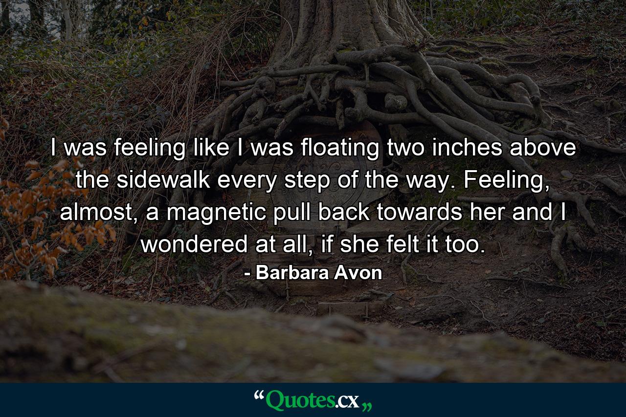 I was feeling like I was floating two inches above the sidewalk every step of the way. Feeling, almost, a magnetic pull back towards her and I wondered at all, if she felt it too. - Quote by Barbara Avon