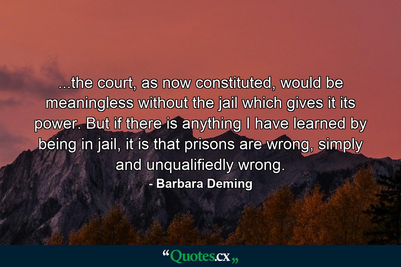 ...the court, as now constituted, would be meaningless without the jail which gives it its power. But if there is anything I have learned by being in jail, it is that prisons are wrong, simply and unqualifiedly wrong. - Quote by Barbara Deming