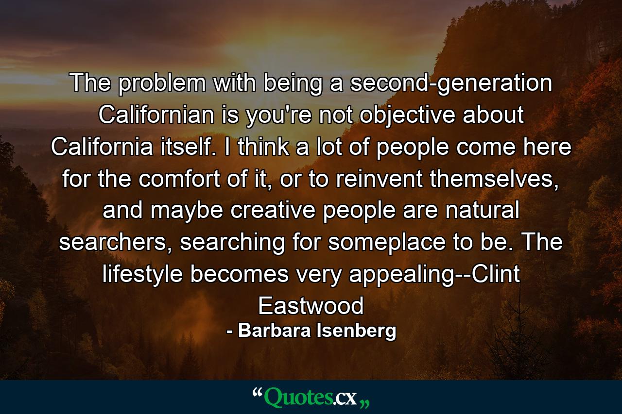 The problem with being a second-generation Californian is you're not objective about California itself. I think a lot of people come here for the comfort of it, or to reinvent themselves, and maybe creative people are natural searchers, searching for someplace to be. The lifestyle becomes very appealing--Clint Eastwood - Quote by Barbara Isenberg