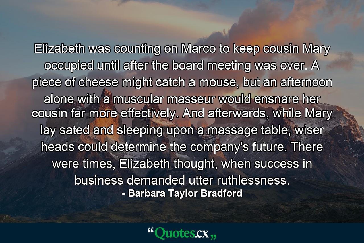 Elizabeth was counting on Marco to keep cousin Mary occupied until after the board meeting was over. A piece of cheese might catch a mouse, but an afternoon alone with a muscular masseur would ensnare her cousin far more effectively. And afterwards, while Mary lay sated and sleeping upon a massage table, wiser heads could determine the company's future. There were times, Elizabeth thought, when success in business demanded utter ruthlessness. - Quote by Barbara Taylor Bradford