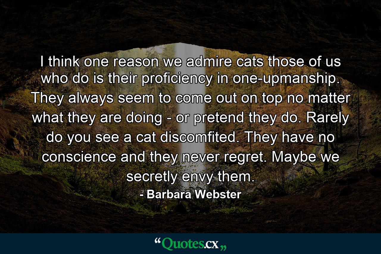 I think one reason we admire cats  those of us who do  is their proficiency in one-upmanship. They always seem to come out on top  no matter what they are doing - or pretend they do. Rarely do you see a cat discomfited. They have no conscience  and they never regret. Maybe we secretly envy them. - Quote by Barbara Webster