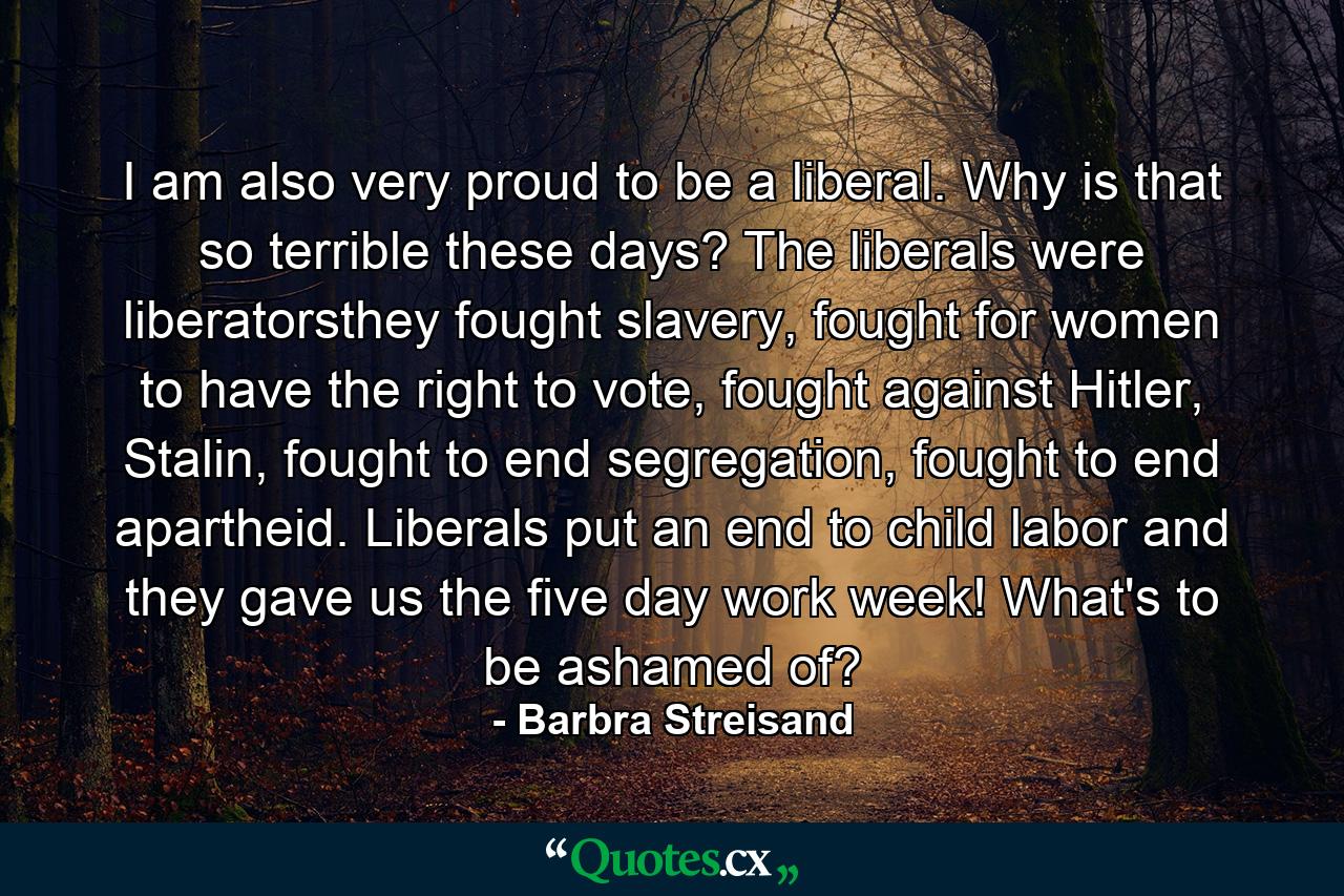 I am also very proud to be a liberal. Why is that so terrible these days? The liberals were liberatorsthey fought slavery, fought for women to have the right to vote, fought against Hitler, Stalin, fought to end segregation, fought to end apartheid. Liberals put an end to child labor and they gave us the five day work week! What's to be ashamed of? - Quote by Barbra Streisand