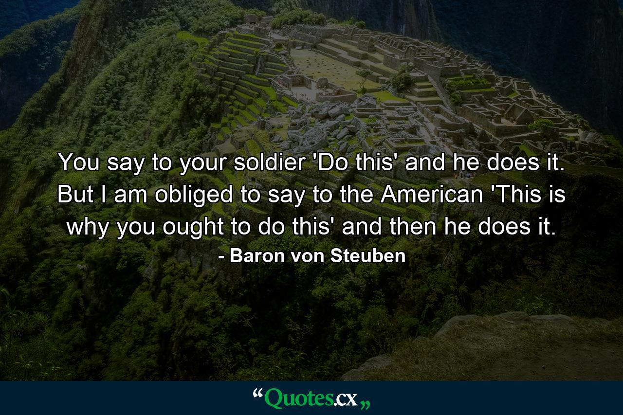 You say to your soldier  'Do this' and he does it. But I am obliged to say to the American  'This is why you ought to do this' and then he does it. - Quote by Baron von Steuben