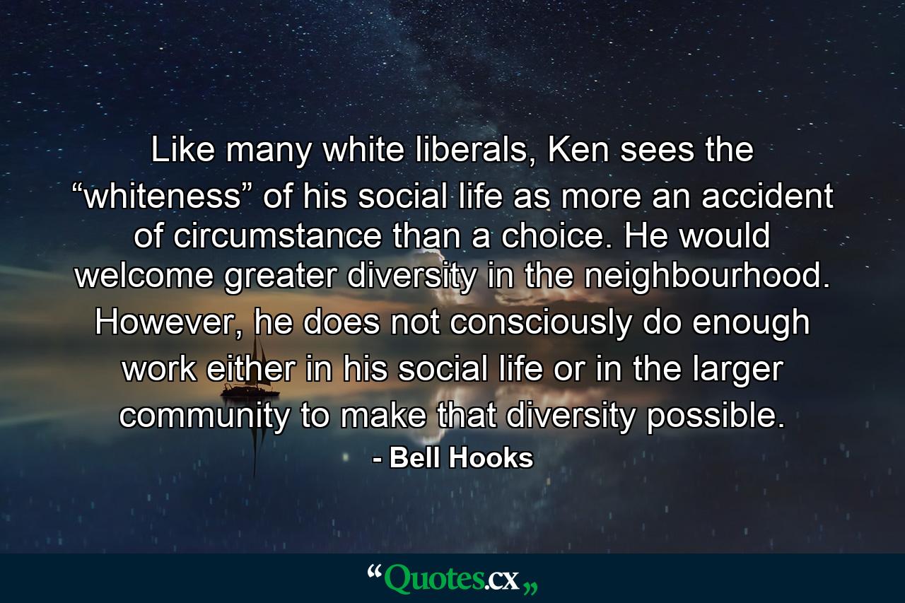 Like many white liberals, Ken sees the “whiteness” of his social life as more an accident of circumstance than a choice. He would welcome greater diversity in the neighbourhood. However, he does not consciously do enough work either in his social life or in the larger community to make that diversity possible. - Quote by Bell Hooks