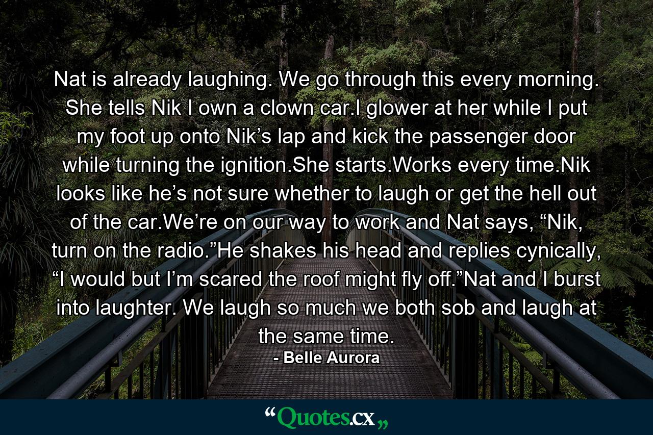 Nat is already laughing. We go through this every morning. She tells Nik I own a clown car.I glower at her while I put my foot up onto Nik’s lap and kick the passenger door while turning the ignition.She starts.Works every time.Nik looks like he’s not sure whether to laugh or get the hell out of the car.We’re on our way to work and Nat says, “Nik, turn on the radio.”He shakes his head and replies cynically, “I would but I’m scared the roof might fly off.”Nat and I burst into laughter. We laugh so much we both sob and laugh at the same time. - Quote by Belle Aurora