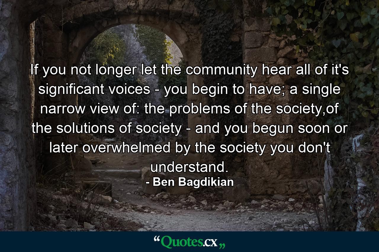 If you not longer let the community hear all of it's significant voices - you begin to have; a single narrow view of: the problems of the society,of the solutions of society - and you begun soon or later overwhelmed by the society you don't understand. - Quote by Ben Bagdikian