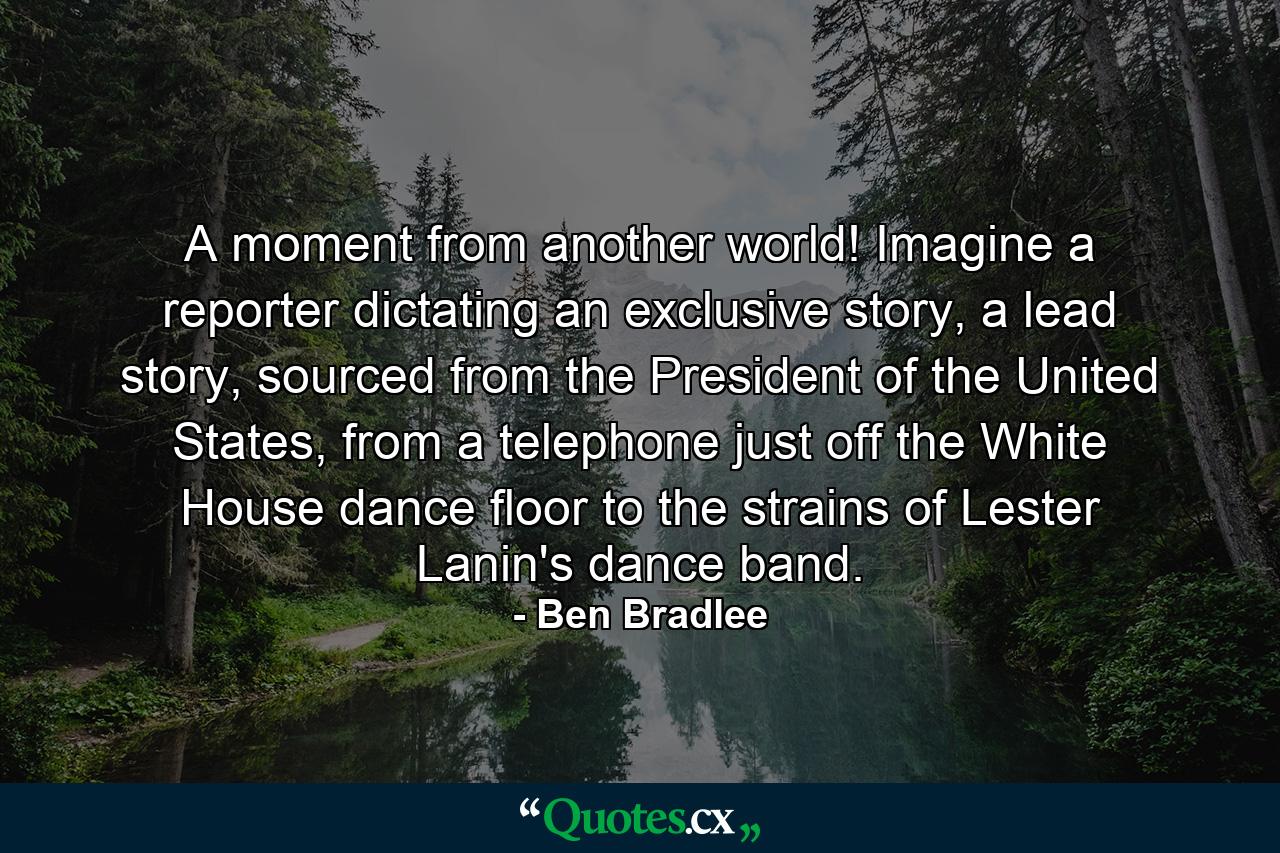 A moment from another world! Imagine a reporter dictating an exclusive story, a lead story, sourced from the President of the United States, from a telephone just off the White House dance floor to the strains of Lester Lanin's dance band. - Quote by Ben Bradlee