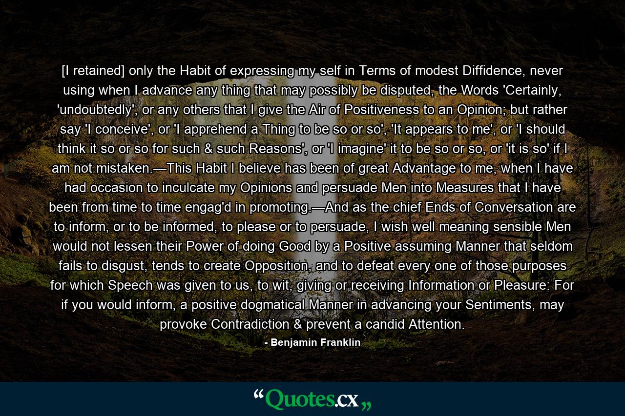 [I retained] only the Habit of expressing my self in Terms of modest Diffidence, never using when I advance any thing that may possibly be disputed, the Words 'Certainly, 'undoubtedly', or any others that I give the Air of Positiveness to an Opinion; but rather say 'I conceive', or 'I apprehend a Thing to be so or so', 'It appears to me', or 'I should think it so or so for such & such Reasons', or 'I imagine' it to be so or so, or 'it is so' if I am not mistaken.—This Habit I believe has been of great Advantage to me, when I have had occasion to inculcate my Opinions and persuade Men into Measures that I have been from time to time engag'd in promoting.—And as the chief Ends of Conversation are to inform, or to be informed, to please or to persuade, I wish well meaning sensible Men would not lessen their Power of doing Good by a Positive assuming Manner that seldom fails to disgust, tends to create Opposition, and to defeat every one of those purposes for which Speech was given to us, to wit, giving or receiving Information or Pleasure: For if you would inform, a positive dogmatical Manner in advancing your Sentiments, may provoke Contradiction & prevent a candid Attention. - Quote by Benjamin Franklin