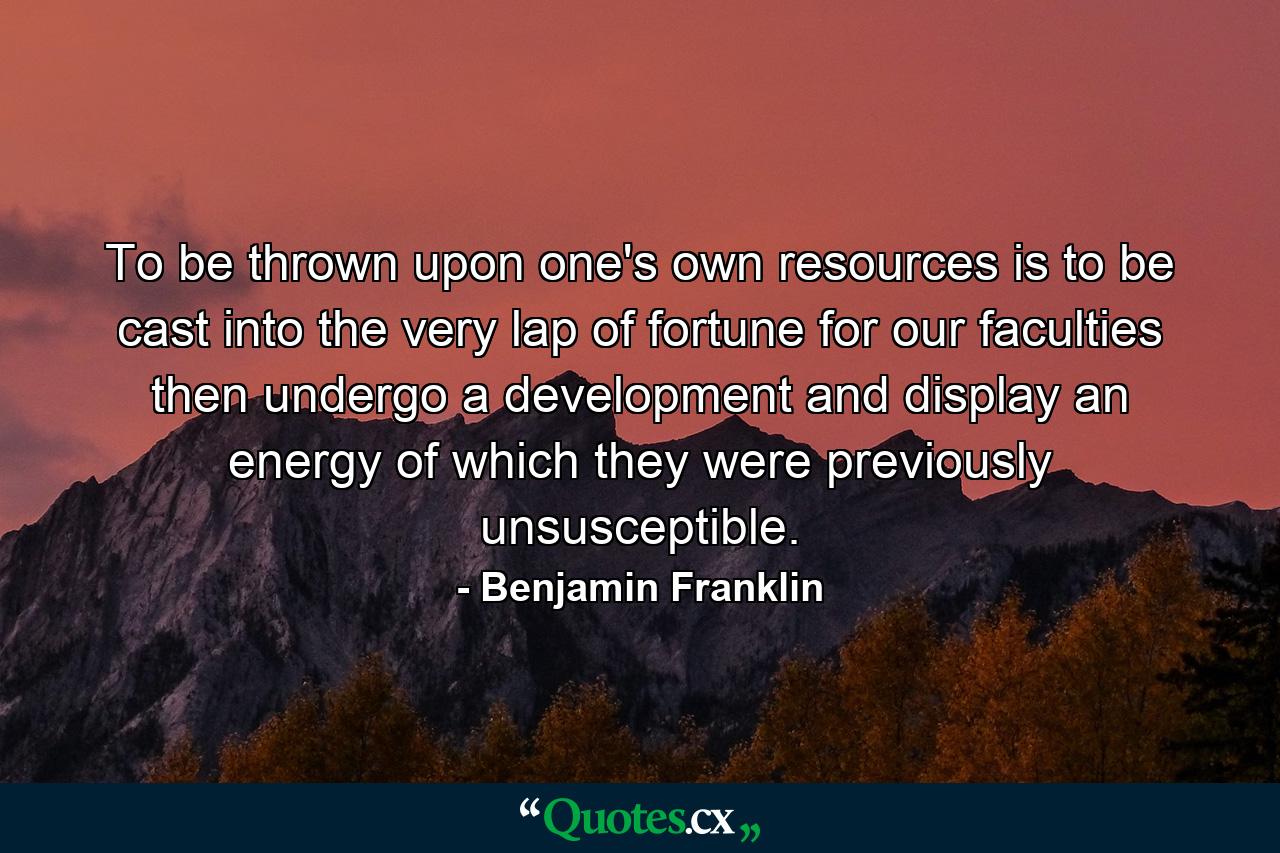 To be thrown upon one's own resources is to be cast into the very lap of fortune  for our faculties then undergo a development and display an energy of which they were previously unsusceptible. - Quote by Benjamin Franklin