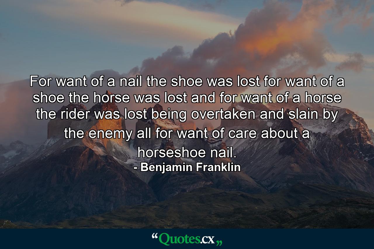 For want of a nail the shoe was lost  for want of a shoe the horse was lost  and for want of a horse the rider was lost  being overtaken and slain by the enemy  all for want of care about a horseshoe nail. - Quote by Benjamin Franklin