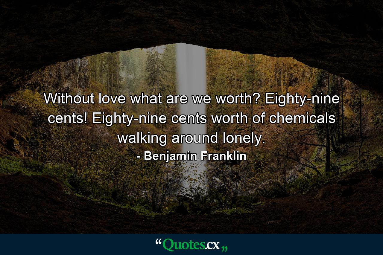 Without love  what are we worth? Eighty-nine cents! Eighty-nine cents worth of chemicals walking around lonely. - Quote by Benjamin Franklin