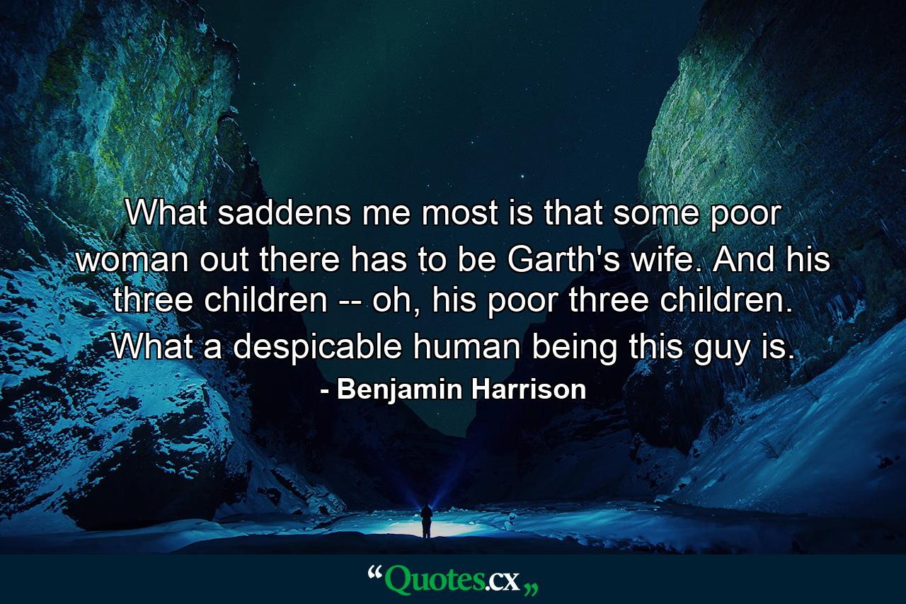 What saddens me most is that some poor woman out there has to be Garth's wife. And his three children -- oh, his poor three children. What a despicable human being this guy is. - Quote by Benjamin Harrison