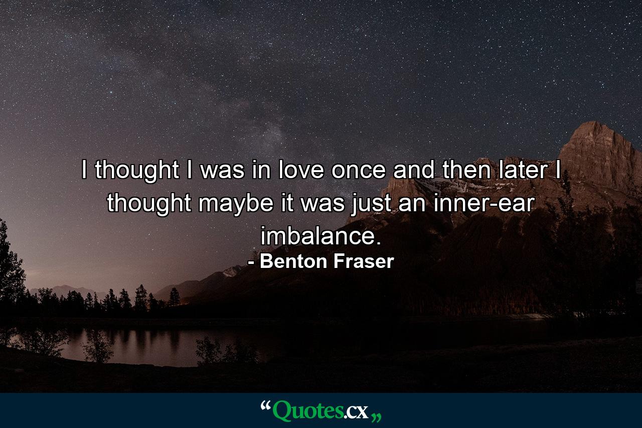 I thought I was in love once  and then later I thought maybe it was just an inner-ear imbalance. - Quote by Benton Fraser