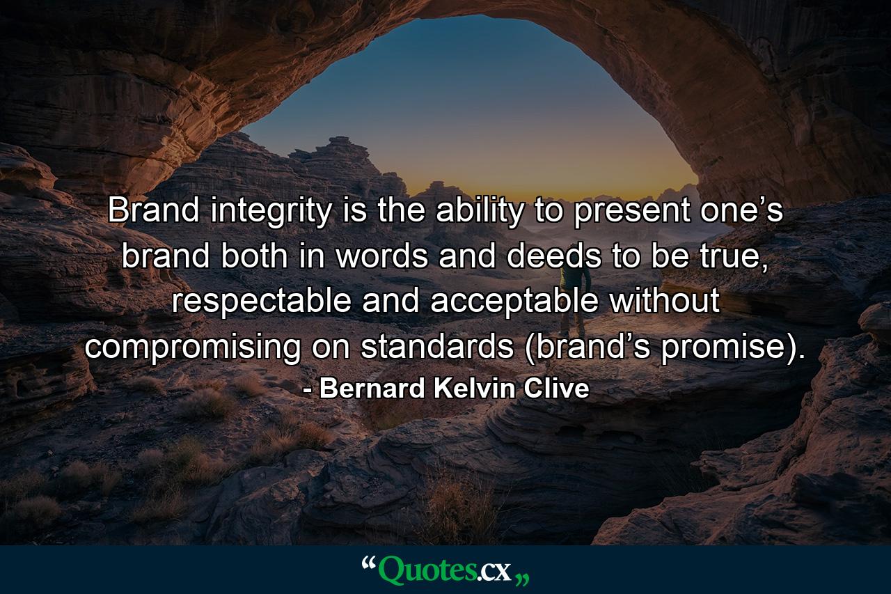 Brand integrity is the ability to present one’s brand both in words and deeds to be true, respectable and acceptable without compromising on standards (brand’s promise). - Quote by Bernard Kelvin Clive