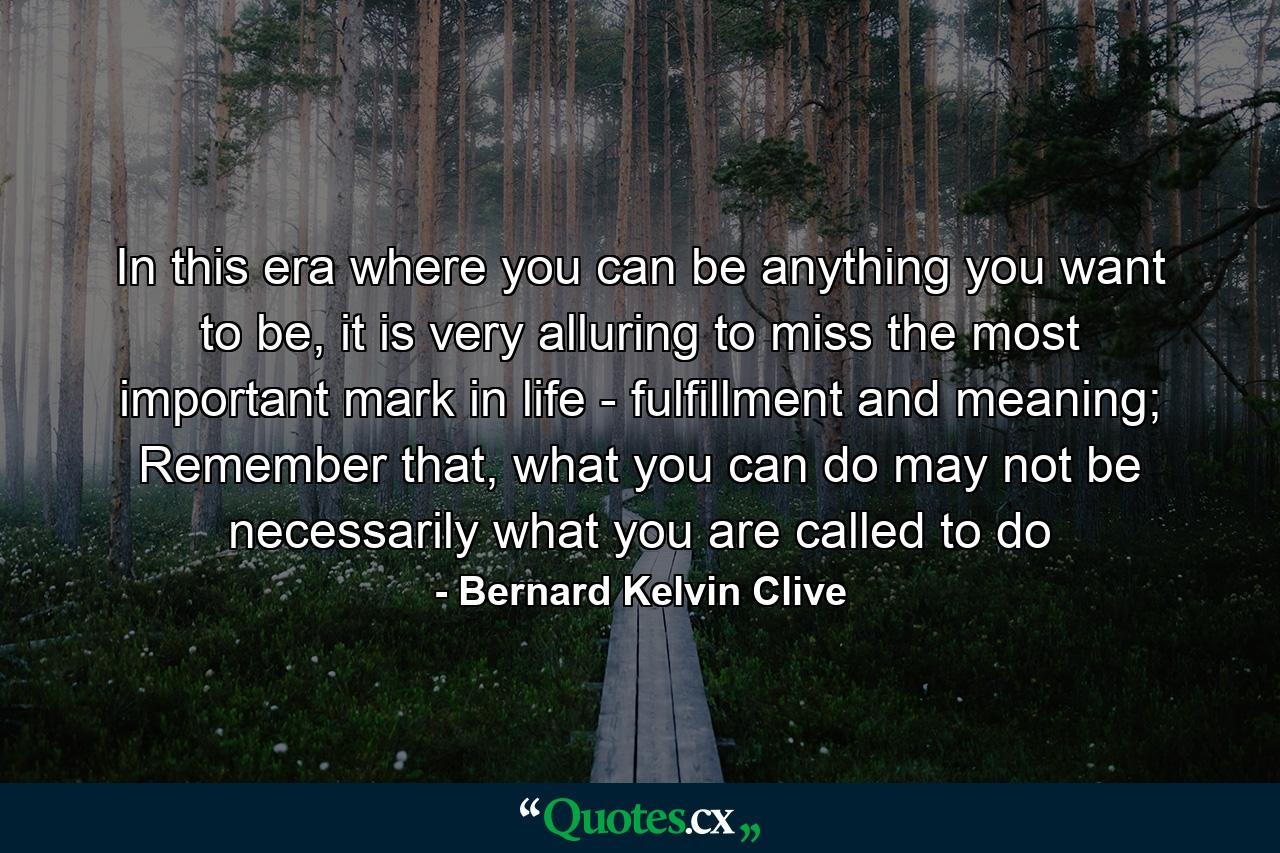 In this era where you can be anything you want to be, it is very alluring to miss the most important mark in life - fulfillment and meaning; Remember that, what you can do may not be necessarily what you are called to do - Quote by Bernard Kelvin Clive