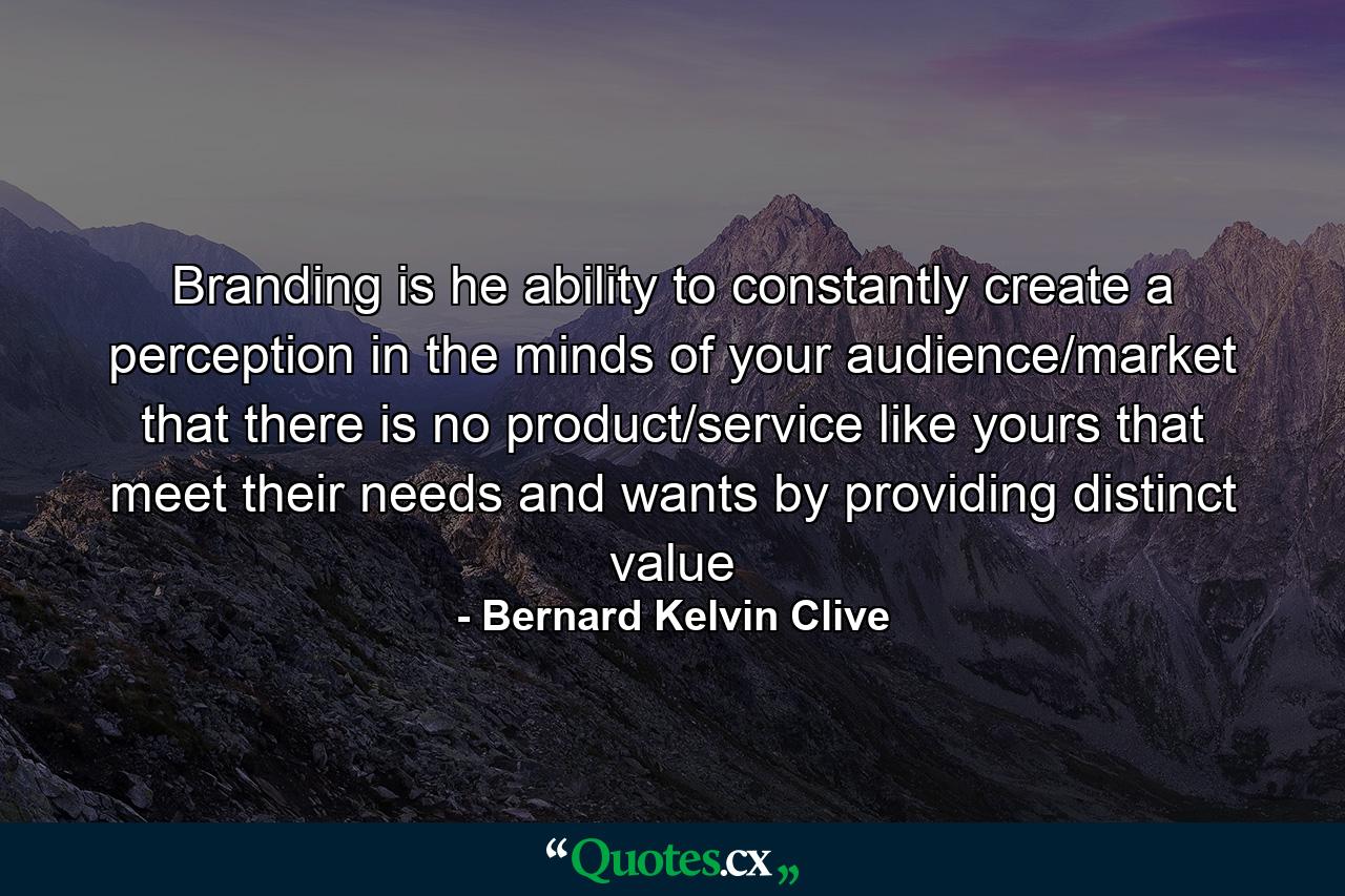 Branding is he ability to constantly create a perception in the minds of your audience/market that there is no product/service like yours that meet their needs and wants by providing distinct value - Quote by Bernard Kelvin Clive