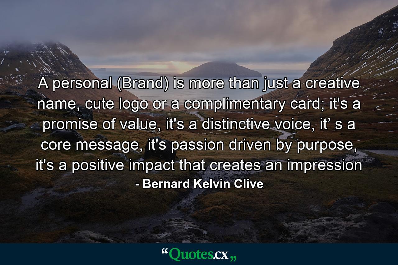 A personal (Brand) is more than just a creative name, cute logo or a complimentary card; it's a promise of value, it's a distinctive voice, it’ s a core message, it's passion driven by purpose, it's a positive impact that creates an impression - Quote by Bernard Kelvin Clive