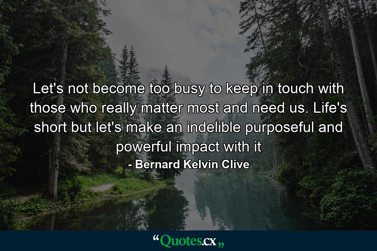 Let's not become too busy to keep in touch with those who really matter most and need us. Life's short but let's make an indelible purposeful and powerful impact with it - Quote by Bernard Kelvin Clive