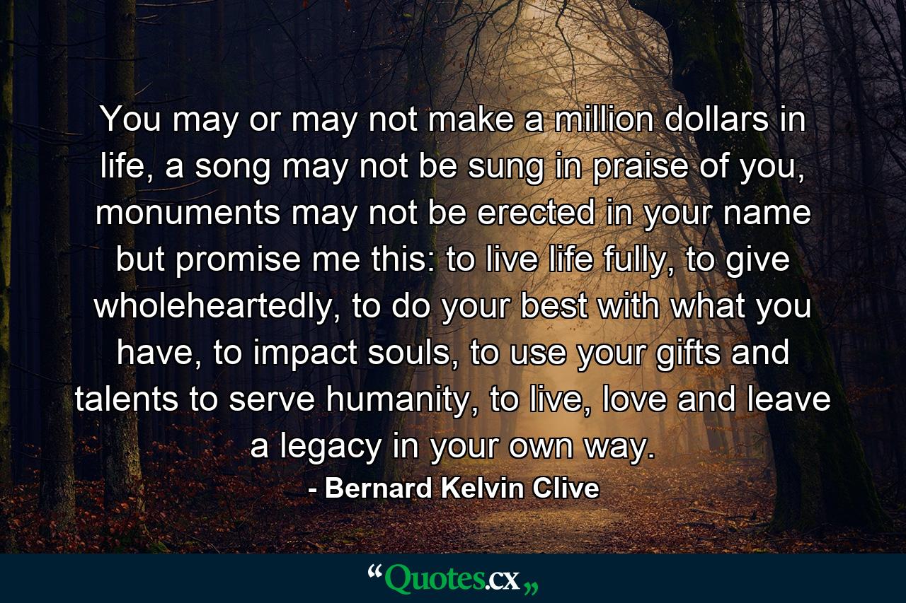 You may or may not make a million dollars in life, a song may not be sung in praise of you, monuments may not be erected in your name but promise me this: to live life fully, to give wholeheartedly, to do your best with what you have, to impact souls, to use your gifts and talents to serve humanity, to live, love and leave a legacy in your own way. - Quote by Bernard Kelvin Clive