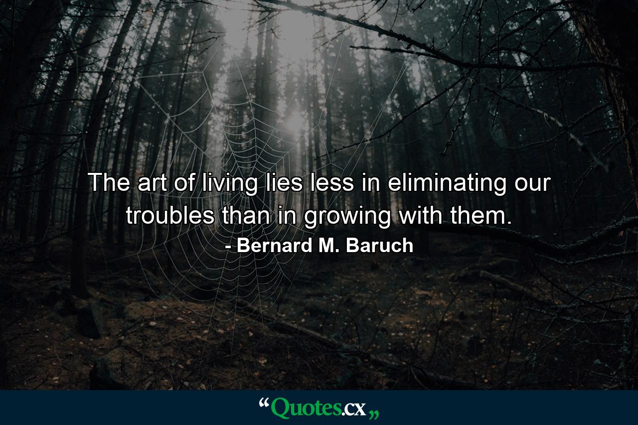 The art of living lies less in eliminating our troubles than in growing with them. - Quote by Bernard M. Baruch