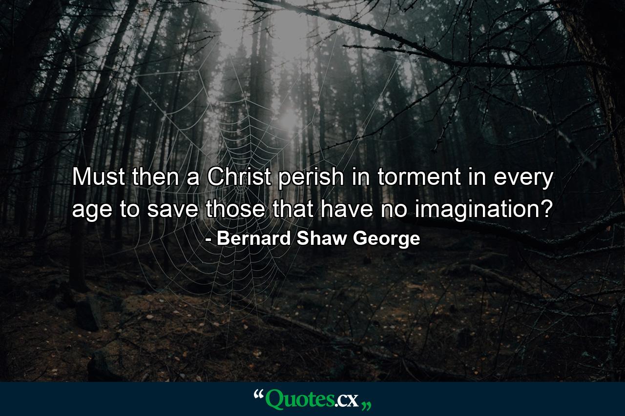 Must then a Christ perish in torment in every age to save those that have no imagination? - Quote by Bernard Shaw George