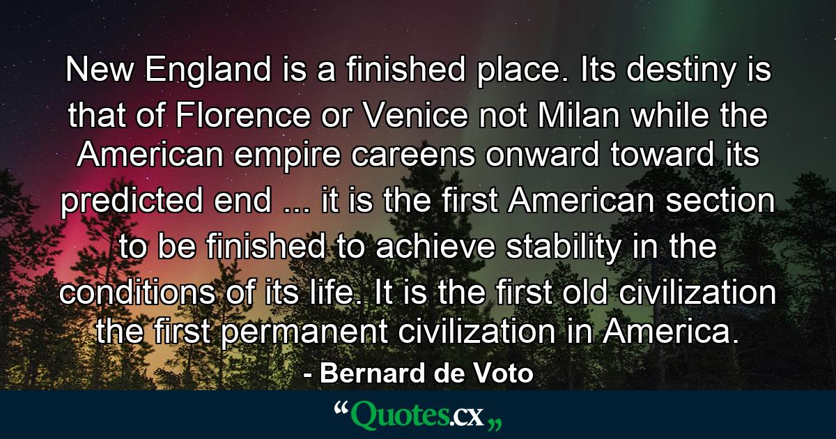 New England is a finished place. Its destiny is that of Florence or Venice  not Milan  while the American empire careens onward toward its predicted end ... it is the first American section to be finished  to achieve stability in the conditions of its life. It is the first old civilization  the first permanent civilization in America. - Quote by Bernard de Voto