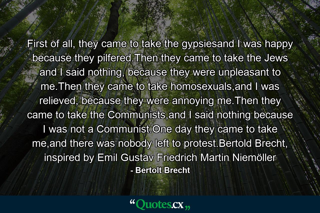 First of all, they came to take the gypsiesand I was happy because they pilfered.Then they came to take the Jews and I said nothing, because they were unpleasant to me.Then they came to take homosexuals,and I was relieved, because they were annoying me.Then they came to take the Communists,and I said nothing because I was not a Communist.One day they came to take me,and there was nobody left to protest.Bertold Brecht, inspired by Emil Gustav Friedrich Martin Niemöller - Quote by Bertolt Brecht