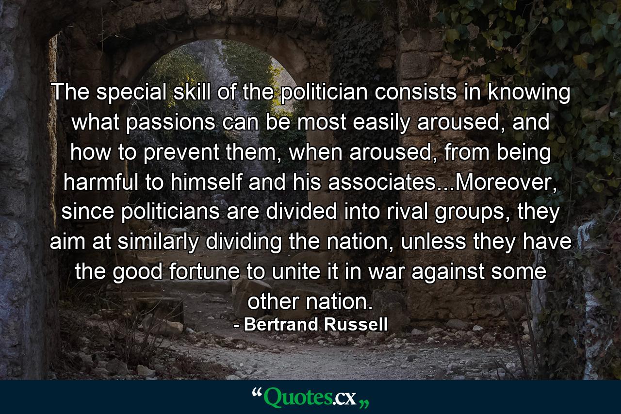 The special skill of the politician consists in knowing what passions can be most easily aroused, and how to prevent them, when aroused, from being harmful to himself and his associates...Moreover, since politicians are divided into rival groups, they aim at similarly dividing the nation, unless they have the good fortune to unite it in war against some other nation. - Quote by Bertrand Russell