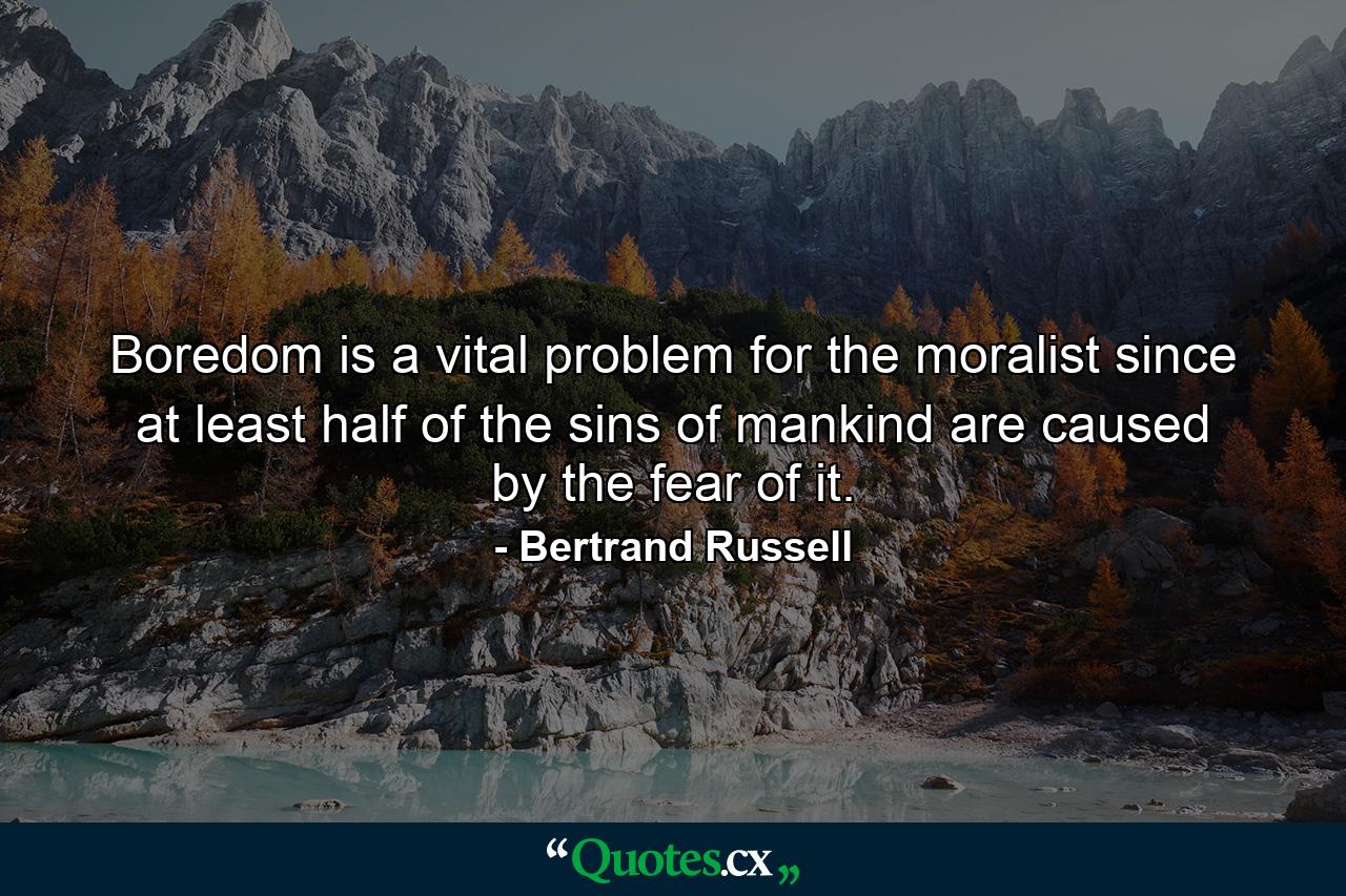 Boredom is a vital problem for the moralist  since at least half of the sins of mankind are caused by the fear of it. - Quote by Bertrand Russell