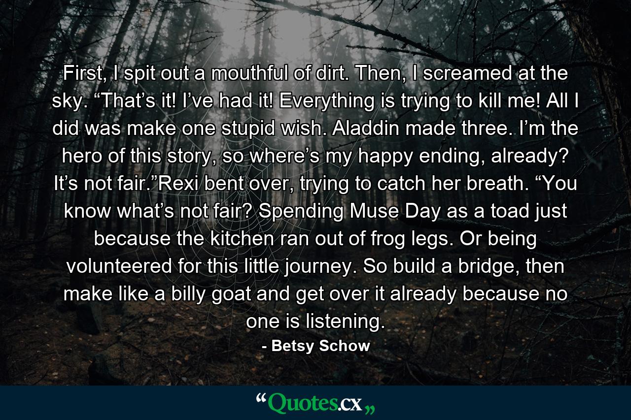 First, I spit out a mouthful of dirt. Then, I screamed at the sky. “That’s it! I’ve had it! Everything is trying to kill me! All I did was make one stupid wish. Aladdin made three. I’m the hero of this story, so where’s my happy ending, already? It’s not fair.”Rexi bent over, trying to catch her breath. “You know what’s not fair? Spending Muse Day as a toad just because the kitchen ran out of frog legs. Or being volunteered for this little journey. So build a bridge, then make like a billy goat and get over it already because no one is listening. - Quote by Betsy Schow