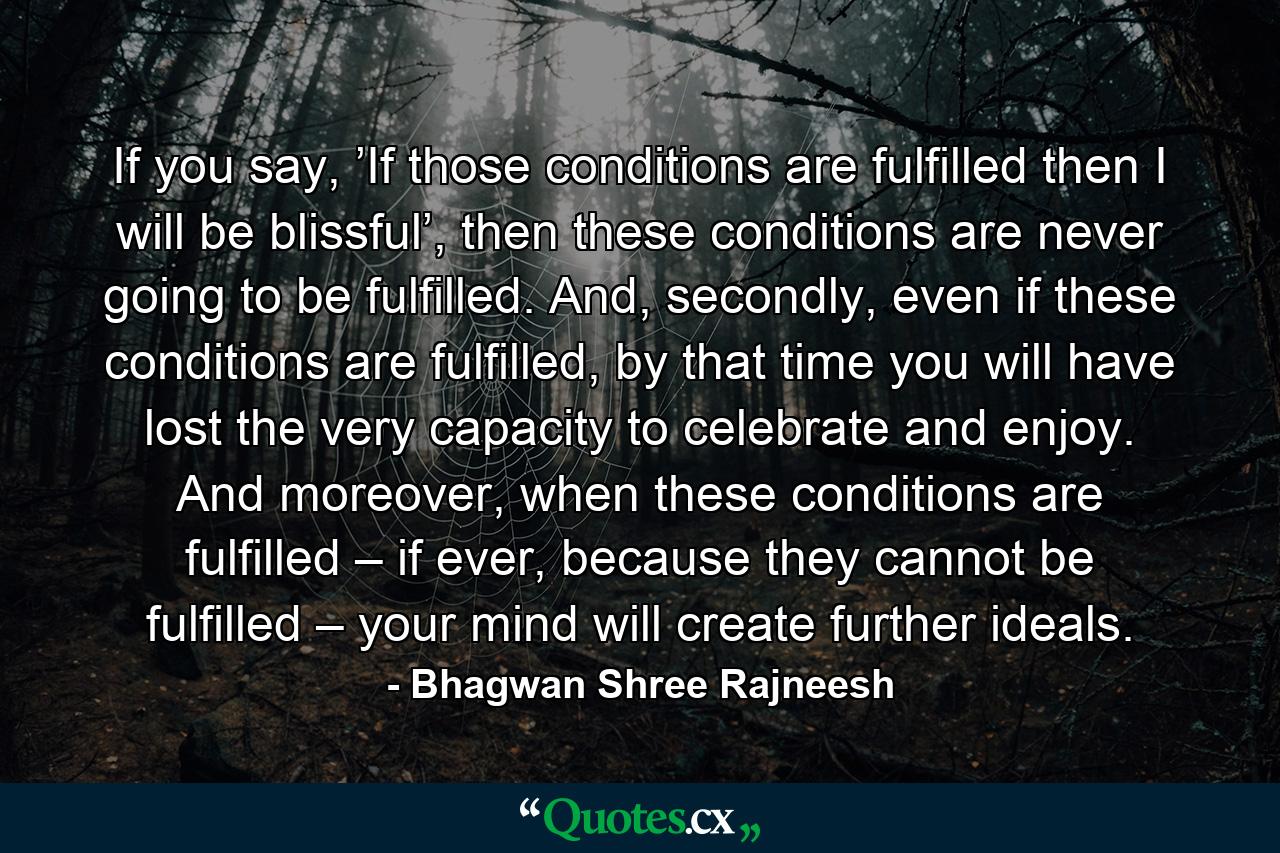 If you say, ’If those conditions are fulfilled then I will be blissful’, then these conditions are never going to be fulfilled. And, secondly, even if these conditions are fulfilled, by that time you will have lost the very capacity to celebrate and enjoy. And moreover, when these conditions are fulfilled – if ever, because they cannot be fulfilled – your mind will create further ideals. - Quote by Bhagwan Shree Rajneesh