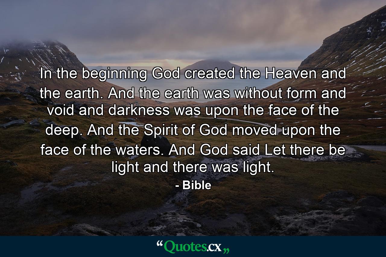 In the beginning God created the Heaven and the earth. And the earth was without form  and void  and darkness was upon the face of the deep. And the Spirit of God moved upon the face of the waters. And God said  Let there be light  and there was light. - Quote by Bible