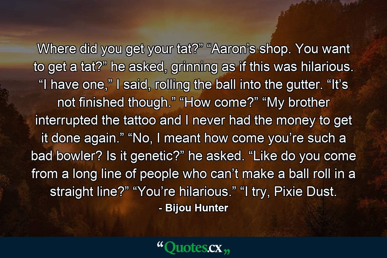 Where did you get your tat?” “Aaron’s shop. You want to get a tat?” he asked, grinning as if this was hilarious. “I have one,” I said, rolling the ball into the gutter. “It’s not finished though.” “How come?” “My brother interrupted the tattoo and I never had the money to get it done again.” “No, I meant how come you’re such a bad bowler? Is it genetic?” he asked. “Like do you come from a long line of people who can’t make a ball roll in a straight line?” “You’re hilarious.” “I try, Pixie Dust. - Quote by Bijou Hunter