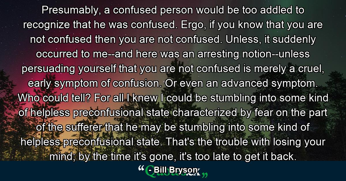 Presumably, a confused person would be too addled to recognize that he was confused. Ergo, if you know that you are not confused then you are not confused. Unless, it suddenly occurred to me--and here was an arresting notion--unless persuading yourself that you are not confused is merely a cruel, early symptom of confusion. Or even an advanced symptom. Who could tell? For all I knew I could be stumbling into some kind of helpless preconfusional state characterized by fear on the part of the sufferer that he may be stumbling into some kind of helpless preconfusional state. That's the trouble with losing your mind; by the time it's gone, it's too late to get it back. - Quote by Bill Bryson