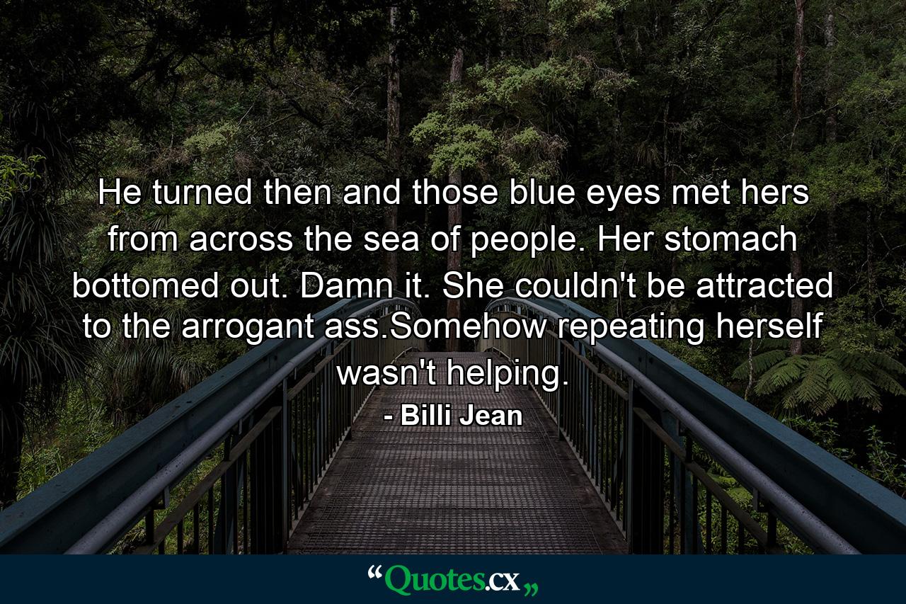 He turned then and those blue eyes met hers from across the sea of people. Her stomach bottomed out. Damn it. She couldn't be attracted to the arrogant ass.Somehow repeating herself wasn't helping. - Quote by Billi Jean