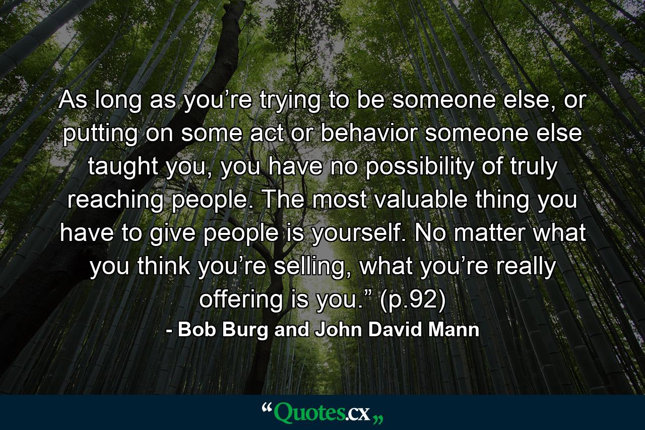 As long as you’re trying to be someone else, or putting on some act or behavior someone else taught you, you have no possibility of truly reaching people. The most valuable thing you have to give people is yourself. No matter what you think you’re selling, what you’re really offering is you.” (p.92) - Quote by Bob Burg and John David Mann