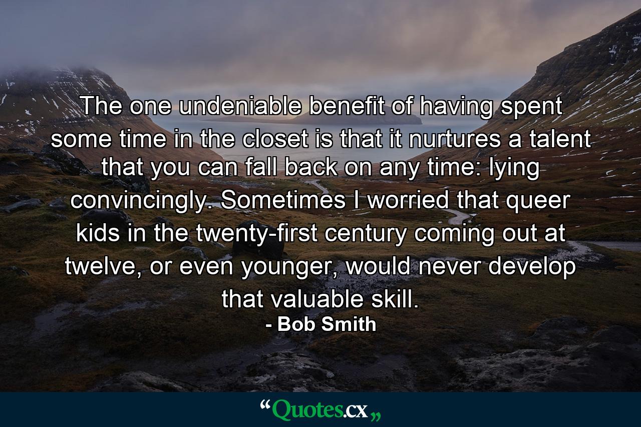 The one undeniable benefit of having spent some time in the closet is that it nurtures a talent that you can fall back on any time: lying convincingly. Sometimes I worried that queer kids in the twenty-first century coming out at twelve, or even younger, would never develop that valuable skill. - Quote by Bob Smith