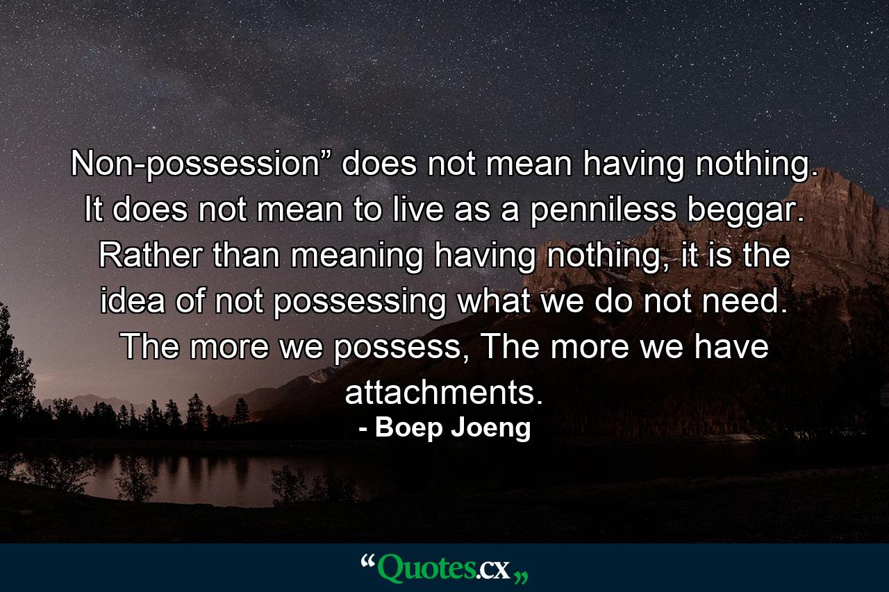 Non-possession” does not mean having nothing. It does not mean to live as a penniless beggar. Rather than meaning having nothing, it is the idea of not possessing what we do not need. The more we possess, The more we have attachments. - Quote by Boep Joeng