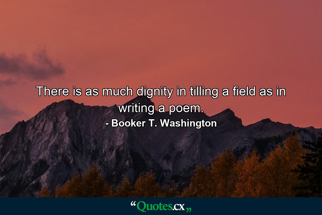 There is as much dignity in tilling a field as in writing a poem. - Quote by Booker T. Washington