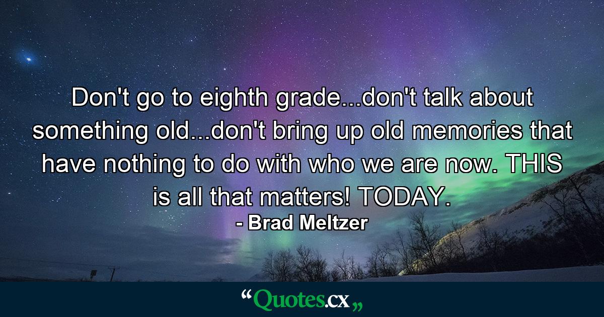 Don't go to eighth grade...don't talk about something old...don't bring up old memories that have nothing to do with who we are now. THIS is all that matters! TODAY. - Quote by Brad Meltzer