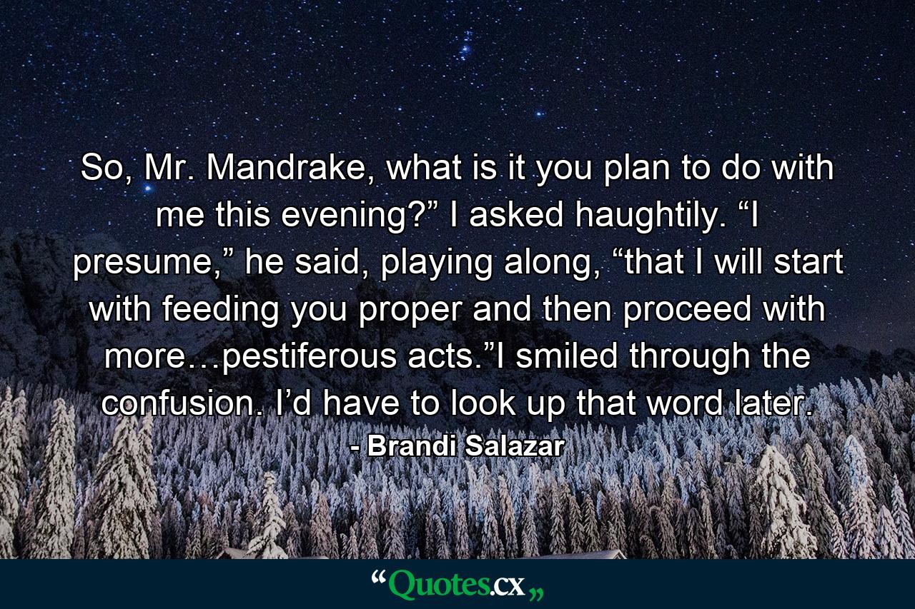 So, Mr. Mandrake, what is it you plan to do with me this evening?” I asked haughtily. “I presume,” he said, playing along, “that I will start with feeding you proper and then proceed with more…pestiferous acts.”I smiled through the confusion. I’d have to look up that word later. - Quote by Brandi Salazar