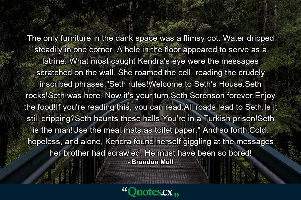 The only furniture in the dank space was a flimsy cot. Water dripped steadily in one corner. A hole in the floor appeared to serve as a latrine. What most caught Kendra's eye were the messages scratched on the wall. She roamed the cell, reading the crudely inscribed phrases.