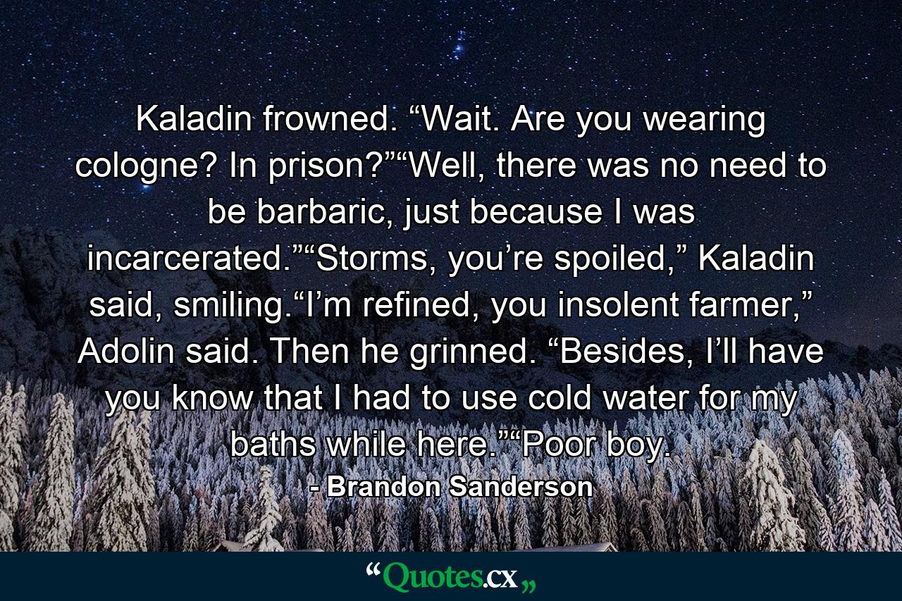 Kaladin frowned. “Wait. Are you wearing cologne? In prison?”“Well, there was no need to be barbaric, just because I was incarcerated.”“Storms, you’re spoiled,” Kaladin said, smiling.“I’m refined, you insolent farmer,” Adolin said. Then he grinned. “Besides, I’ll have you know that I had to use cold water for my baths while here.”“Poor boy. - Quote by Brandon Sanderson