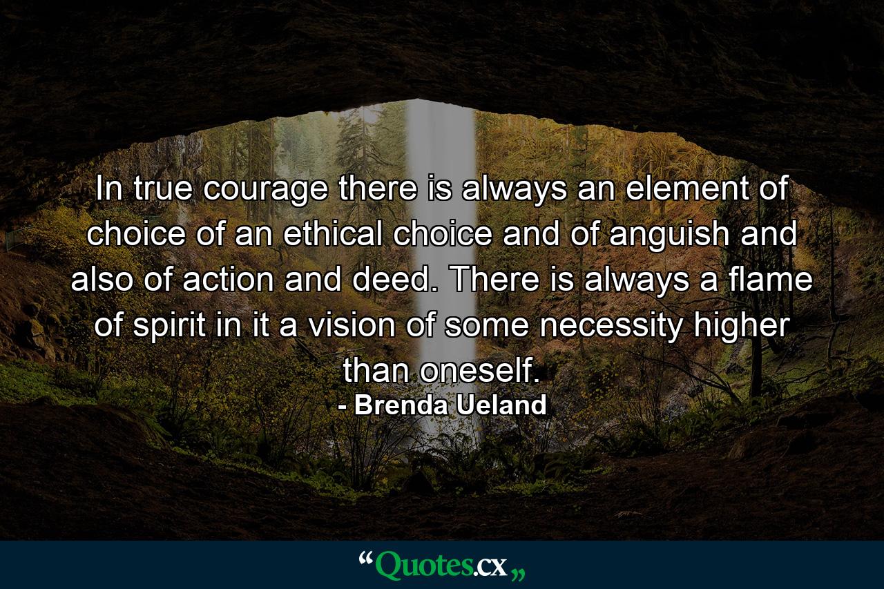 In true courage there is always an element of choice  of an ethical choice  and of anguish  and also of action and deed. There is always a flame of spirit in it  a vision of some necessity higher than oneself. - Quote by Brenda Ueland