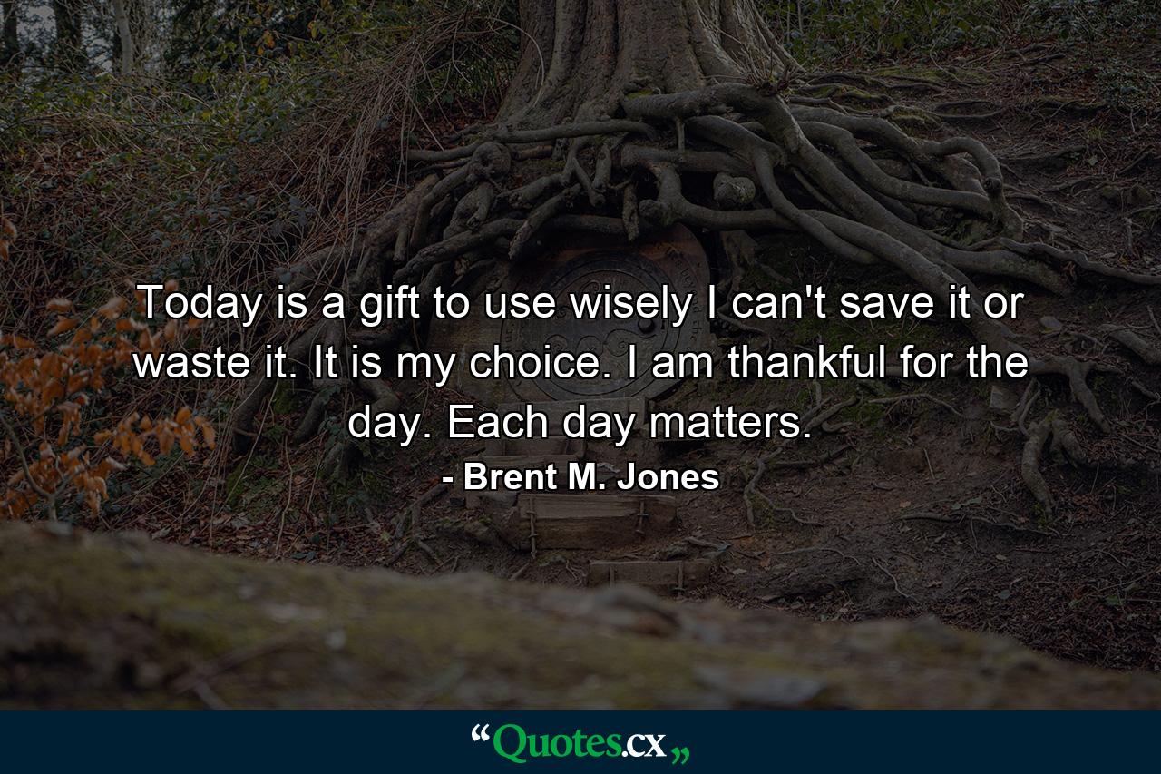 Today is a gift to use wisely I can't save it or waste it. It is my choice. I am thankful for the day. Each day matters. - Quote by Brent M. Jones