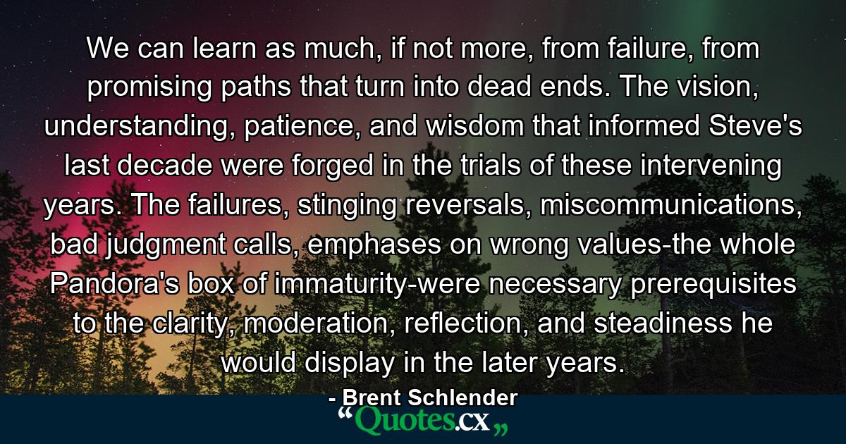 We can learn as much, if not more, from failure, from promising paths that turn into dead ends. The vision, understanding, patience, and wisdom that informed Steve's last decade were forged in the trials of these intervening years. The failures, stinging reversals, miscommunications, bad judgment calls, emphases on wrong values-the whole Pandora's box of immaturity-were necessary prerequisites to the clarity, moderation, reflection, and steadiness he would display in the later years. - Quote by Brent Schlender