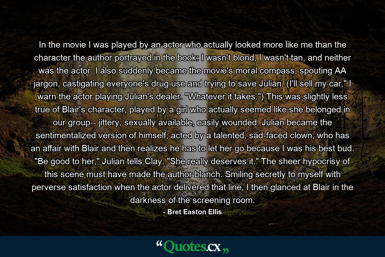 In the movie I was played by an actor who actually looked more like me than the character the author portrayed in the book: I wasn't blond, I wasn't tan, and neither was the actor. I also suddenly became the movie's moral compass, spouting AA jargon, castigating everyone's drug use and trying to save Julian. (I'll sell my car,