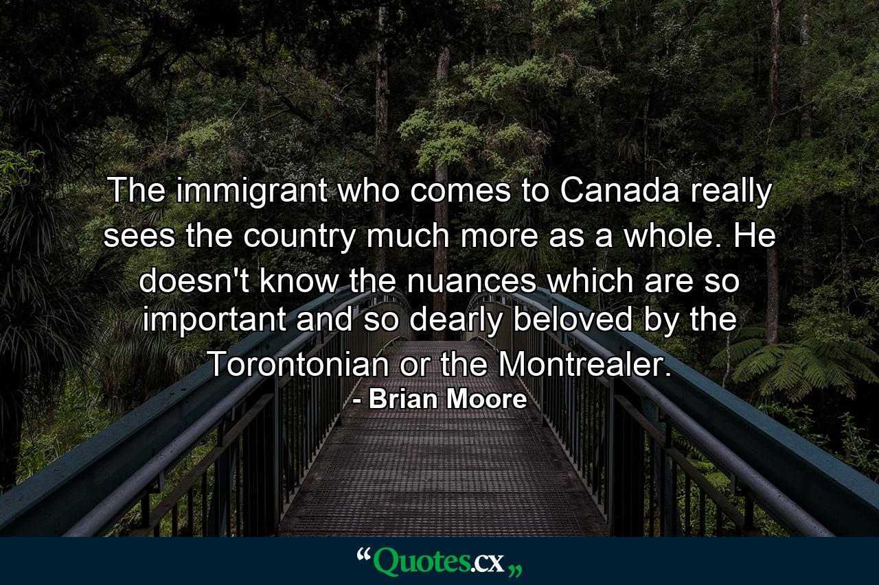 The immigrant who comes to Canada really sees the country much more as a whole. He doesn't know the nuances which are so important and so dearly beloved by the Torontonian or the Montrealer. - Quote by Brian Moore