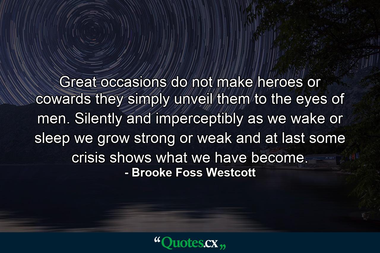 Great occasions do not make heroes or cowards  they simply unveil them to the eyes of men. Silently and imperceptibly  as we wake or sleep  we grow strong or weak  and at last some crisis shows what we have become. - Quote by Brooke Foss Westcott