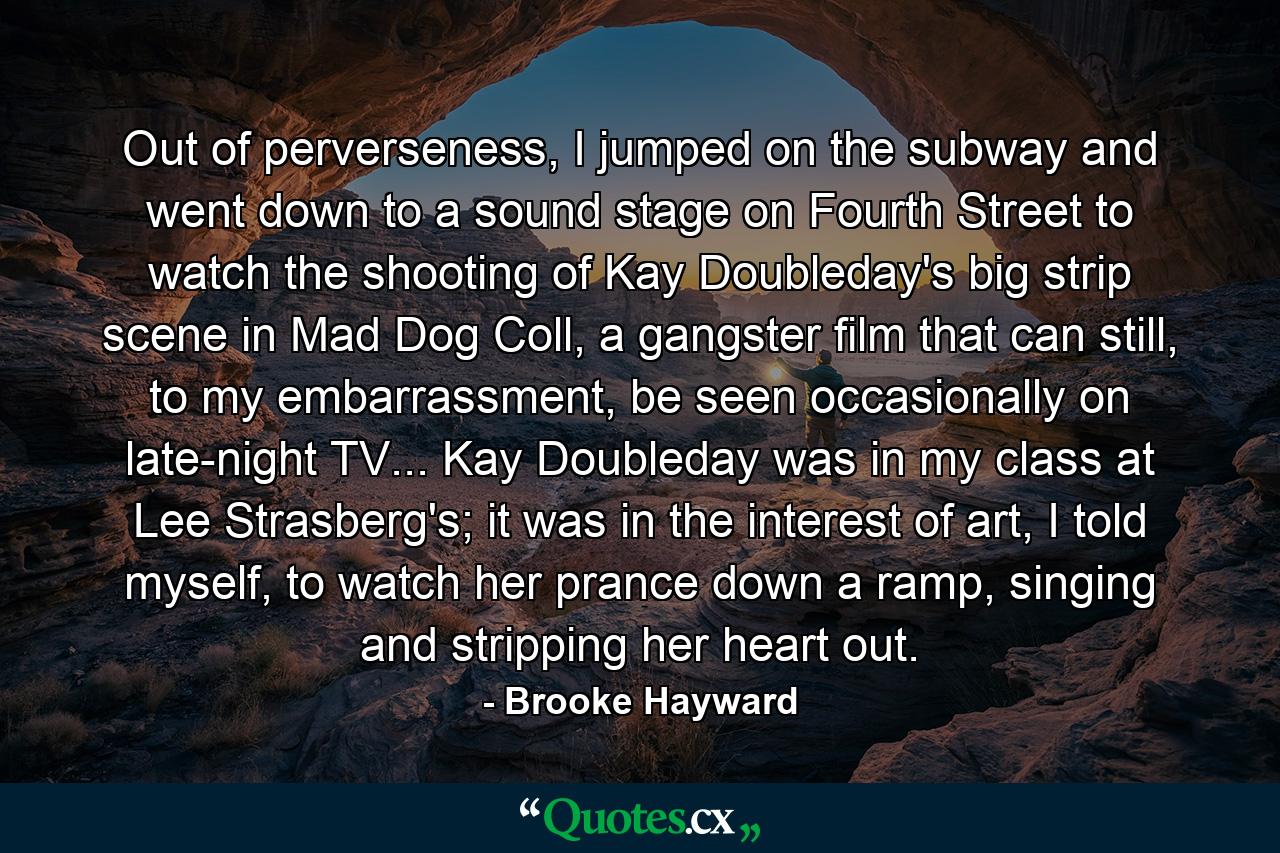 Out of perverseness, I jumped on the subway and went down to a sound stage on Fourth Street to watch the shooting of Kay Doubleday's big strip scene in Mad Dog Coll, a gangster film that can still, to my embarrassment, be seen occasionally on late-night TV... Kay Doubleday was in my class at Lee Strasberg's; it was in the interest of art, I told myself, to watch her prance down a ramp, singing and stripping her heart out. - Quote by Brooke Hayward